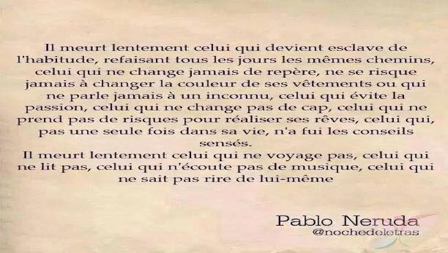 Il meurt lentement celui qui devient esclave de l'habitude, refaisant tous les jours les mêmes chemins, celui qui ne change jamais de repère, Ne se risque jamais à porter une nouvelle couleur Ou qui ne parle jamais à un inconnu.